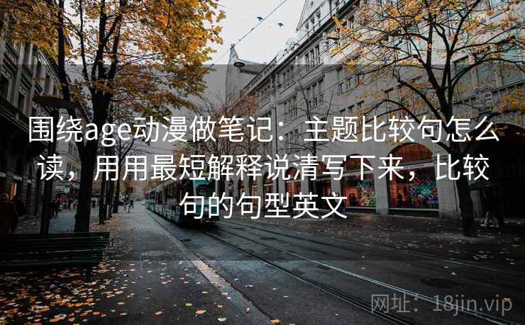 围绕age动漫做笔记：主题比较句怎么读，用用最短解释说清写下来，比较句的句型英文