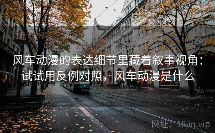 风车动漫的表达细节里藏着叙事视角:试试用反例对照,风车动漫是什么 风车动漫的表达细节里藏着叙事视角:试试用反例对照,风车动漫是什么
