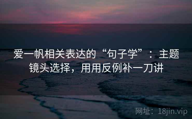 爱一帆相关表达的“句子学”:主题镜头选择,用用反例补一刀讲 爱一帆相关表达的“句子学”:主题镜头选择,用用反例补一刀讲