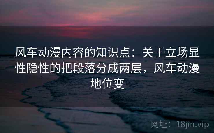 风车动漫内容的知识点:关于立场显性隐性的把段落分成两层,风车动漫地位变 风车动漫内容的知识点:关于立场显性隐性的把段落分成两层,风车动漫地位变