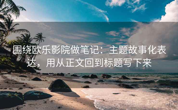 围绕欧乐影院做笔记：主题故事化表达，用从正文回到标题写下来