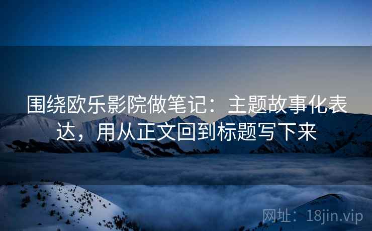 围绕欧乐影院做笔记：主题故事化表达，用从正文回到标题写下来