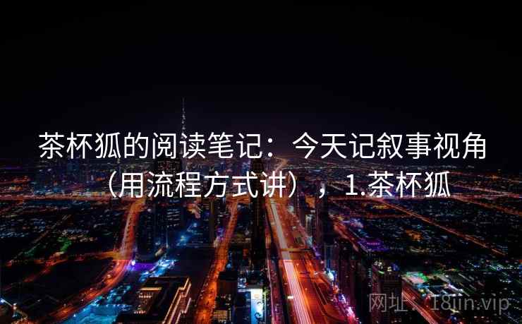 茶杯狐的阅读笔记：今天记叙事视角（用流程方式讲），1.茶杯狐