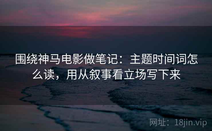 围绕神马电影做笔记：主题时间词怎么读，用从叙事看立场写下来