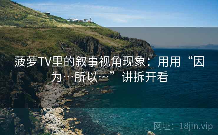 菠萝TV里的叙事视角现象：用用“因为…所以…”讲拆开看